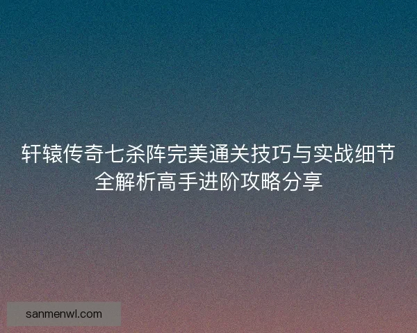 轩辕传奇七杀阵完美通关技巧与实战细节全解析高手进阶攻略分享