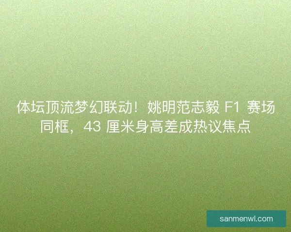 体坛顶流梦幻联动！姚明范志毅 F1 赛场同框，43 厘米身高差成热议焦点