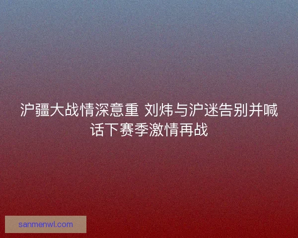 沪疆大战情深意重 刘炜与沪迷告别并喊话下赛季激情再战
