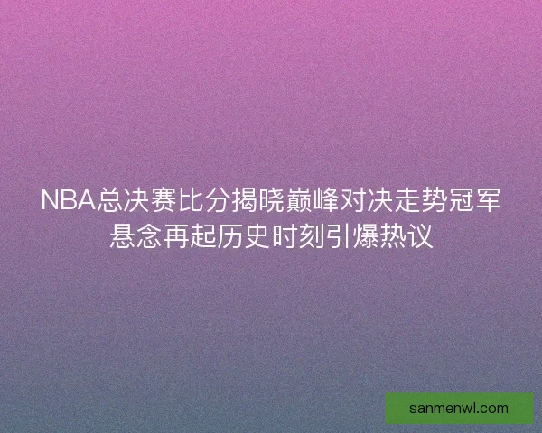 NBA总决赛比分揭晓巅峰对决走势冠军悬念再起历史时刻引爆热议