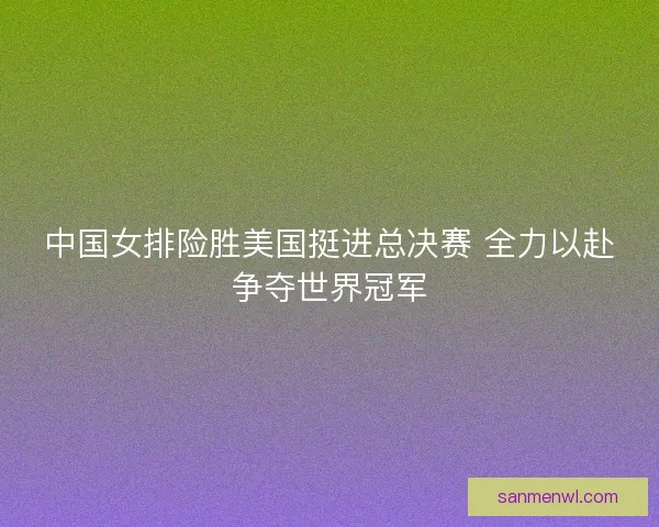 中国女排险胜美国挺进总决赛 全力以赴争夺世界冠军