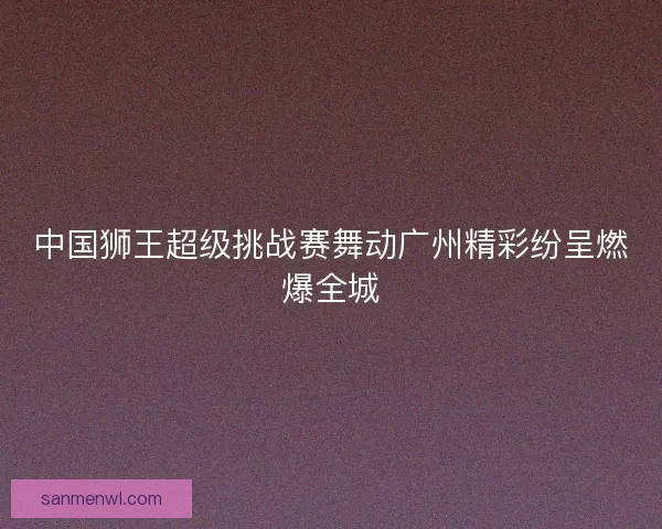 中国狮王超级挑战赛舞动广州精彩纷呈燃爆全城