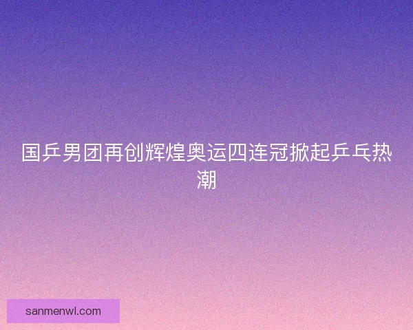 国乒男团再创辉煌奥运四连冠掀起乒乓热潮
