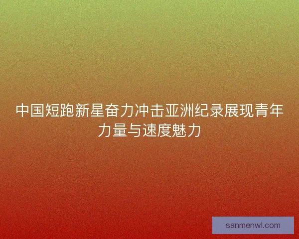 中国短跑新星奋力冲击亚洲纪录展现青年力量与速度魅力